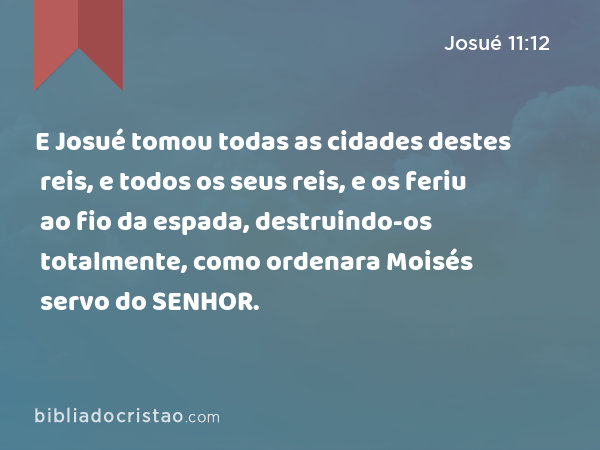 E Josué tomou todas as cidades destes reis, e todos os seus reis, e os feriu ao fio da espada, destruindo-os totalmente, como ordenara Moisés servo do SENHOR. - Josué 11:12