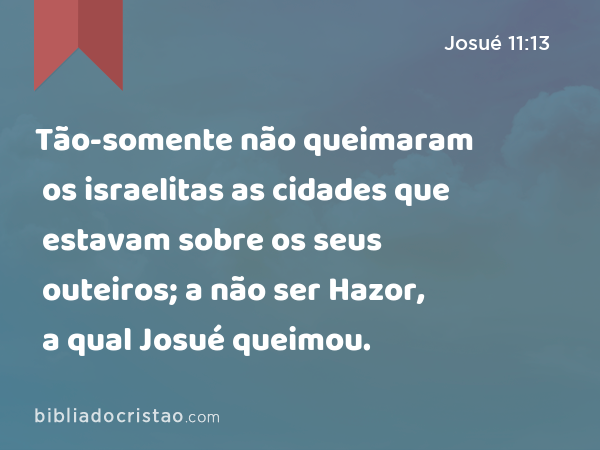 Tão-somente não queimaram os israelitas as cidades que estavam sobre os seus outeiros; a não ser Hazor, a qual Josué queimou. - Josué 11:13