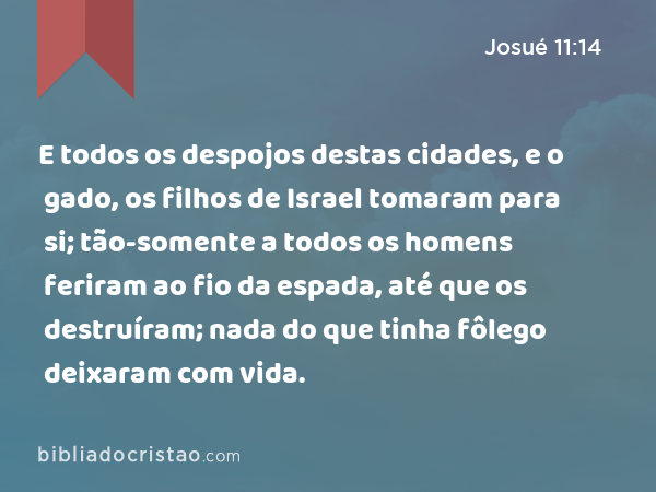 E todos os despojos destas cidades, e o gado, os filhos de Israel tomaram para si; tão-somente a todos os homens feriram ao fio da espada, até que os destruíram; nada do que tinha fôlego deixaram com vida. - Josué 11:14