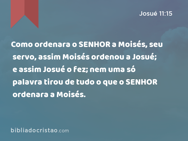 Como ordenara o SENHOR a Moisés, seu servo, assim Moisés ordenou a Josué; e assim Josué o fez; nem uma só palavra tirou de tudo o que o SENHOR ordenara a Moisés. - Josué 11:15