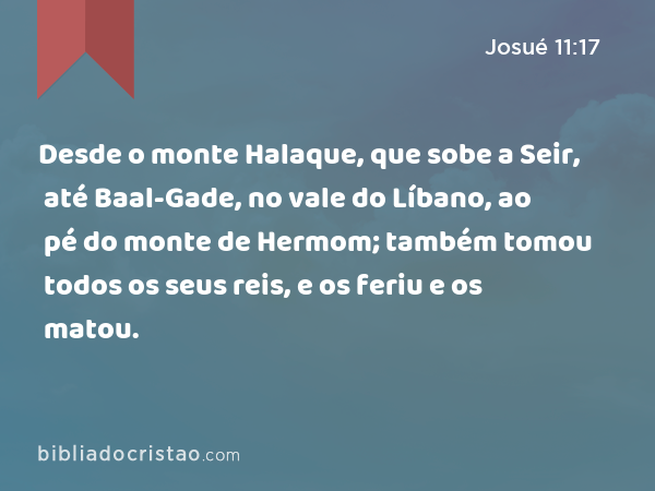 Desde o monte Halaque, que sobe a Seir, até Baal-Gade, no vale do Líbano, ao pé do monte de Hermom; também tomou todos os seus reis, e os feriu e os matou. - Josué 11:17