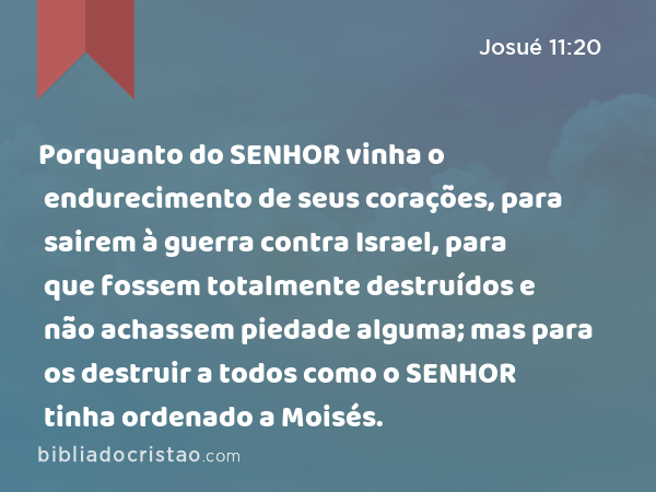 Porquanto do SENHOR vinha o endurecimento de seus corações, para sairem à guerra contra Israel, para que fossem totalmente destruídos e não achassem piedade alguma; mas para os destruir a todos como o SENHOR tinha ordenado a Moisés. - Josué 11:20