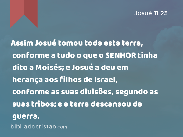 Assim Josué tomou toda esta terra, conforme a tudo o que o SENHOR tinha dito a Moisés; e Josué a deu em herança aos filhos de Israel, conforme as suas divisões, segundo as suas tribos; e a terra descansou da guerra. - Josué 11:23