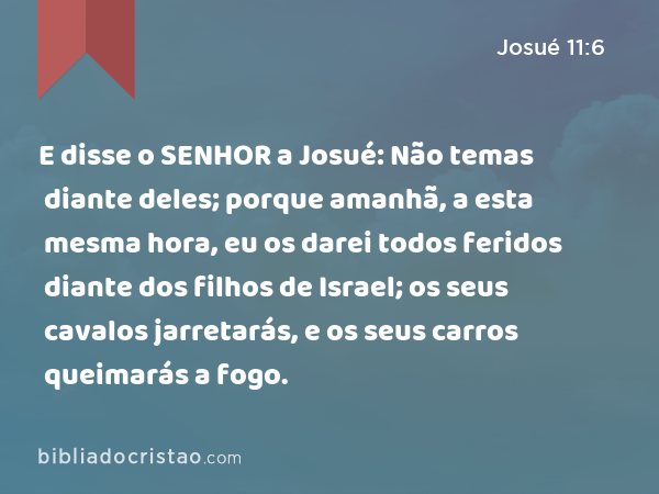 E disse o SENHOR a Josué: Não temas diante deles; porque amanhã, a esta mesma hora, eu os darei todos feridos diante dos filhos de Israel; os seus cavalos jarretarás, e os seus carros queimarás a fogo. - Josué 11:6