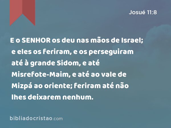 E o SENHOR os deu nas mãos de Israel; e eles os feriram, e os perseguiram até à grande Sidom, e até Misrefote-Maim, e até ao vale de Mizpá ao oriente; feriram até não lhes deixarem nenhum. - Josué 11:8