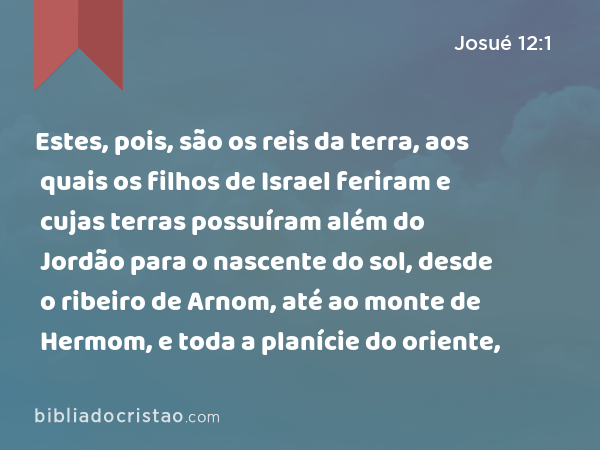 Estes, pois, são os reis da terra, aos quais os filhos de Israel feriram e cujas terras possuíram além do Jordão para o nascente do sol, desde o ribeiro de Arnom, até ao monte de Hermom, e toda a planície do oriente, - Josué 12:1