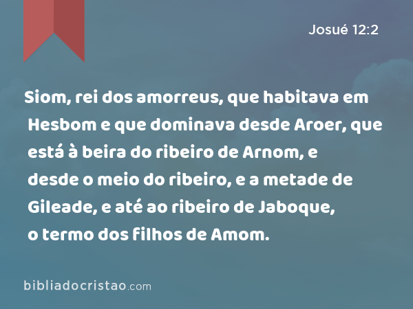 Siom, rei dos amorreus, que habitava em Hesbom e que dominava desde Aroer, que está à beira do ribeiro de Arnom, e desde o meio do ribeiro, e a metade de Gileade, e até ao ribeiro de Jaboque, o termo dos filhos de Amom. - Josué 12:2