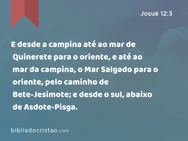 E desde a campina até ao mar de Quinerete para o oriente, e até ao mar da campina, o Mar Salgado para o oriente, pelo caminho de Bete-Jesimote; e desde o sul, abaixo de Asdote-Pisga. - Josué 12:3