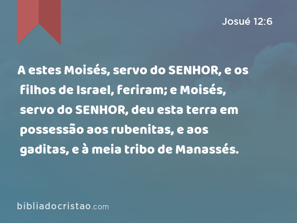 A estes Moisés, servo do SENHOR, e os filhos de Israel, feriram; e Moisés, servo do SENHOR, deu esta terra em possessão aos rubenitas, e aos gaditas, e à meia tribo de Manassés. - Josué 12:6