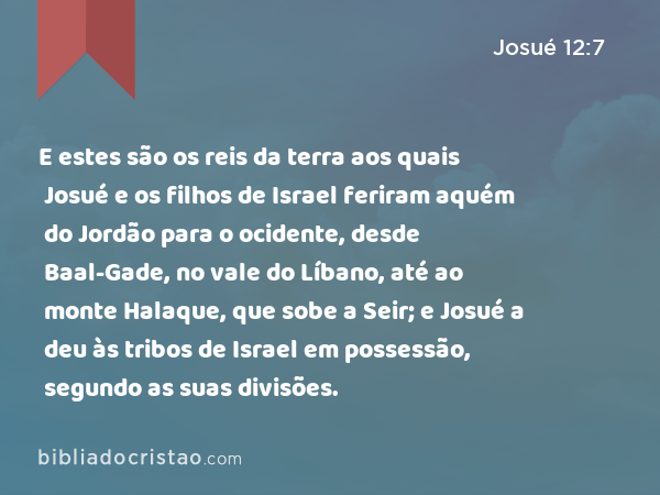 E estes são os reis da terra aos quais Josué e os filhos de Israel feriram aquém do Jordão para o ocidente, desde Baal-Gade, no vale do Líbano, até ao monte Halaque, que sobe a Seir; e Josué a deu às tribos de Israel em possessão, segundo as suas divisões. - Josué 12:7