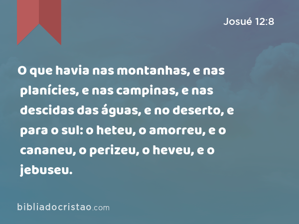 O que havia nas montanhas, e nas planícies, e nas campinas, e nas descidas das águas, e no deserto, e para o sul: o heteu, o amorreu, e o cananeu, o perizeu, o heveu, e o jebuseu. - Josué 12:8