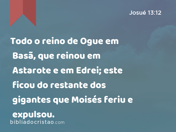 Todo o reino de Ogue em Basã, que reinou em Astarote e em Edrei; este ficou do restante dos gigantes que Moisés feriu e expulsou. - Josué 13:12