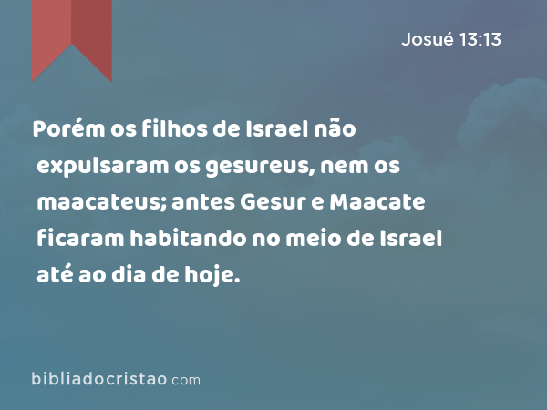 Porém os filhos de Israel não expulsaram os gesureus, nem os maacateus; antes Gesur e Maacate ficaram habitando no meio de Israel até ao dia de hoje. - Josué 13:13