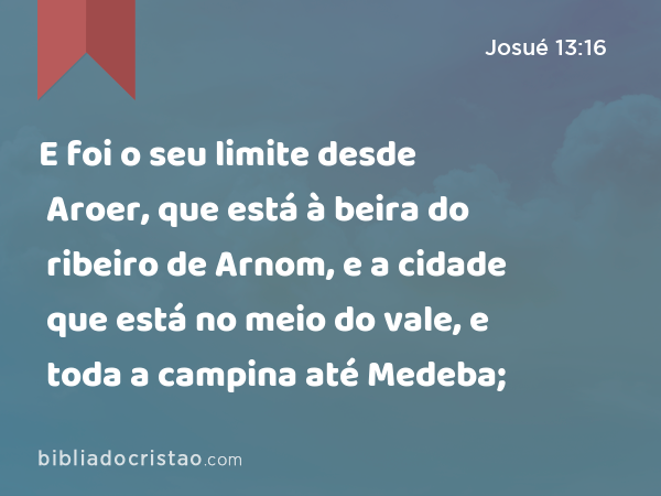 E foi o seu limite desde Aroer, que está à beira do ribeiro de Arnom, e a cidade que está no meio do vale, e toda a campina até Medeba; - Josué 13:16