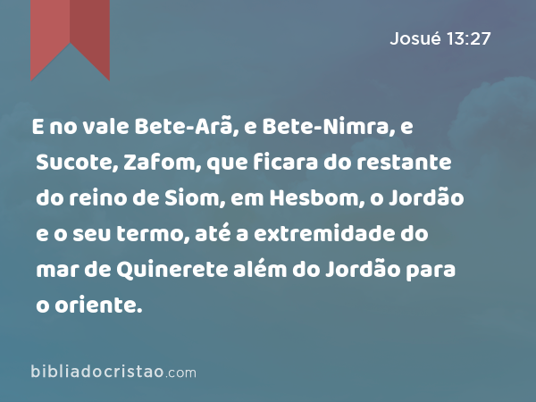 E no vale Bete-Arã, e Bete-Nimra, e Sucote, Zafom, que ficara do restante do reino de Siom, em Hesbom, o Jordão e o seu termo, até a extremidade do mar de Quinerete além do Jordão para o oriente. - Josué 13:27