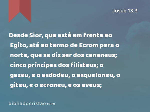 Desde Sior, que está em frente ao Egito, até ao termo de Ecrom para o norte, que se diz ser dos cananeus; cinco príncipes dos filisteus; o gazeu, e o asdodeu, o asqueloneu, o giteu, e o ecroneu, e os aveus; - Josué 13:3