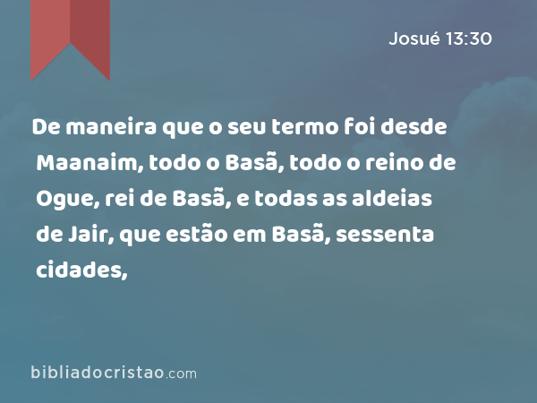 De maneira que o seu termo foi desde Maanaim, todo o Basã, todo o reino de Ogue, rei de Basã, e todas as aldeias de Jair, que estão em Basã, sessenta cidades, - Josué 13:30