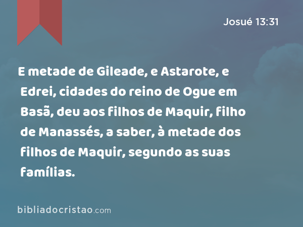 E metade de Gileade, e Astarote, e Edrei, cidades do reino de Ogue em Basã, deu aos filhos de Maquir, filho de Manassés, a saber, à metade dos filhos de Maquir, segundo as suas famílias. - Josué 13:31