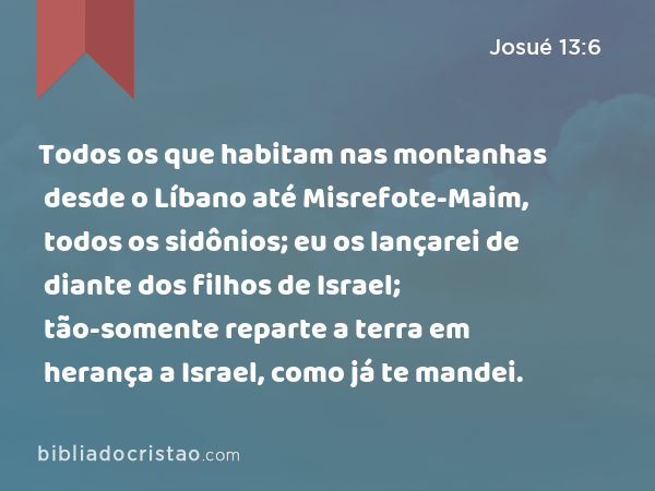 Todos os que habitam nas montanhas desde o Líbano até Misrefote-Maim, todos os sidônios; eu os lançarei de diante dos filhos de Israel; tão-somente reparte a terra em herança a Israel, como já te mandei. - Josué 13:6