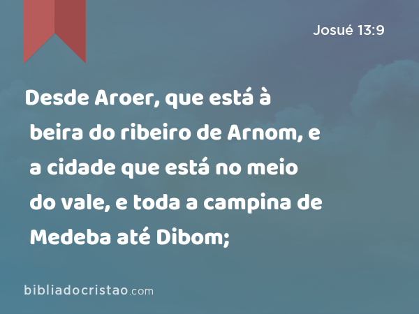 Desde Aroer, que está à beira do ribeiro de Arnom, e a cidade que está no meio do vale, e toda a campina de Medeba até Dibom; - Josué 13:9