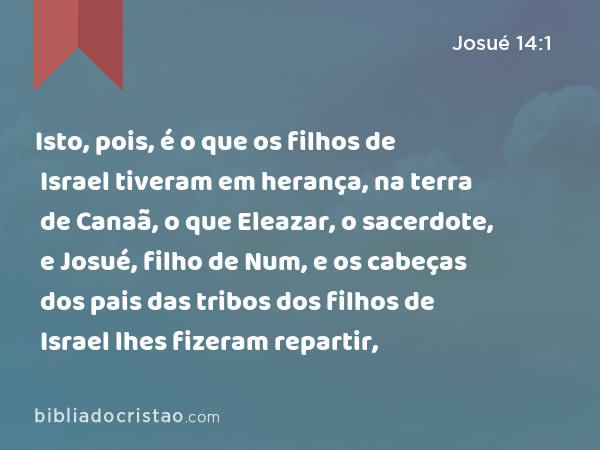 Isto, pois, é o que os filhos de Israel tiveram em herança, na terra de Canaã, o que Eleazar, o sacerdote, e Josué, filho de Num, e os cabeças dos pais das tribos dos filhos de Israel lhes fizeram repartir, - Josué 14:1