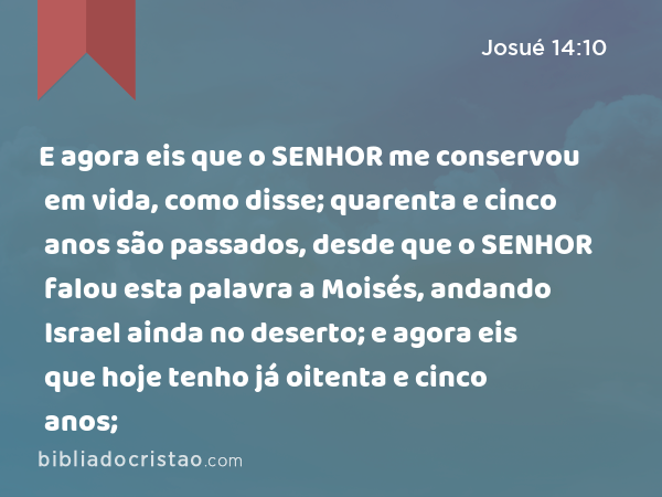 E agora eis que o SENHOR me conservou em vida, como disse; quarenta e cinco anos são passados, desde que o SENHOR falou esta palavra a Moisés, andando Israel ainda no deserto; e agora eis que hoje tenho já oitenta e cinco anos; - Josué 14:10