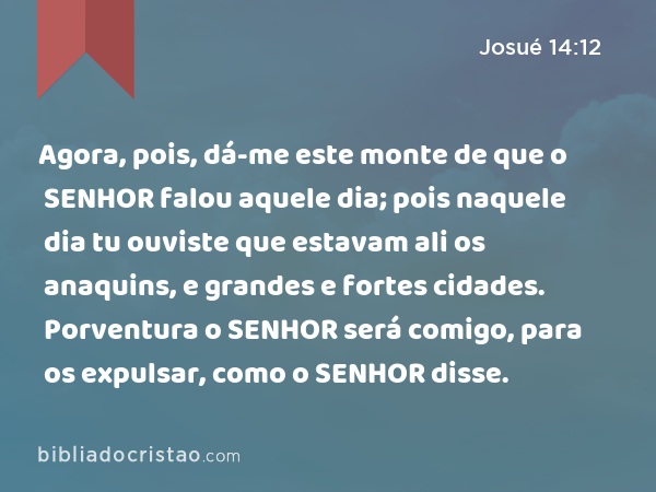 Agora, pois, dá-me este monte de que o SENHOR falou aquele dia; pois naquele dia tu ouviste que estavam ali os anaquins, e grandes e fortes cidades. Porventura o SENHOR será comigo, para os expulsar, como o SENHOR disse. - Josué 14:12