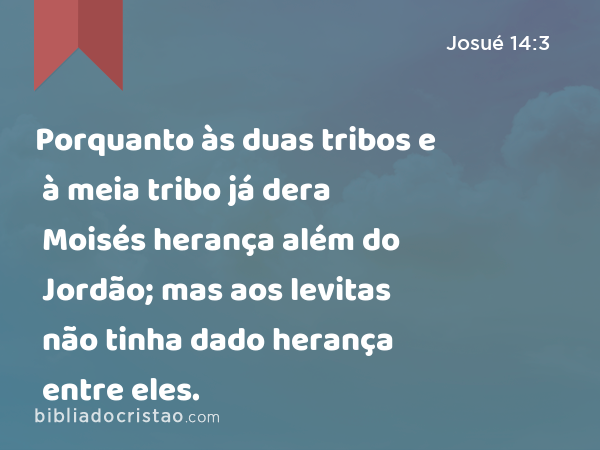 Porquanto às duas tribos e à meia tribo já dera Moisés herança além do Jordão; mas aos levitas não tinha dado herança entre eles. - Josué 14:3