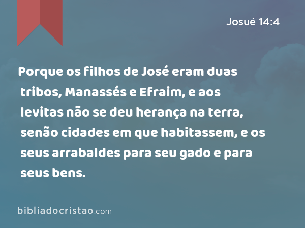 Porque os filhos de José eram duas tribos, Manassés e Efraim, e aos levitas não se deu herança na terra, senão cidades em que habitassem, e os seus arrabaldes para seu gado e para seus bens. - Josué 14:4