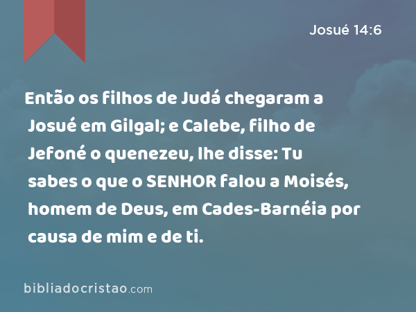 Então os filhos de Judá chegaram a Josué em Gilgal; e Calebe, filho de Jefoné o quenezeu, lhe disse: Tu sabes o que o SENHOR falou a Moisés, homem de Deus, em Cades-Barnéia por causa de mim e de ti. - Josué 14:6