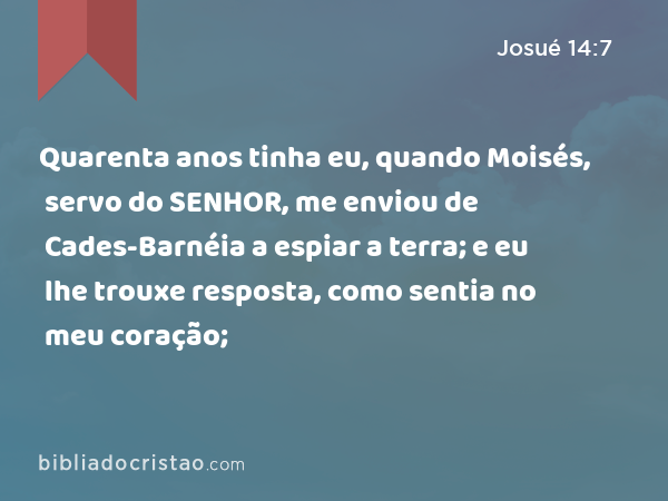 Quarenta anos tinha eu, quando Moisés, servo do SENHOR, me enviou de Cades-Barnéia a espiar a terra; e eu lhe trouxe resposta, como sentia no meu coração; - Josué 14:7