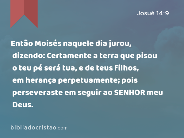 Então Moisés naquele dia jurou, dizendo: Certamente a terra que pisou o teu pé será tua, e de teus filhos, em herança perpetuamente; pois perseveraste em seguir ao SENHOR meu Deus. - Josué 14:9