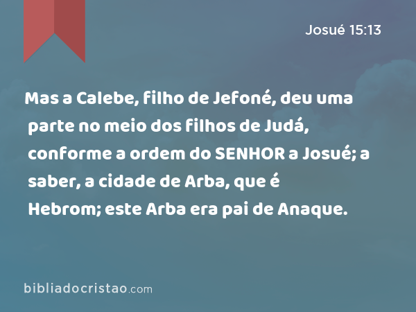 Mas a Calebe, filho de Jefoné, deu uma parte no meio dos filhos de Judá, conforme a ordem do SENHOR a Josué; a saber, a cidade de Arba, que é Hebrom; este Arba era pai de Anaque. - Josué 15:13