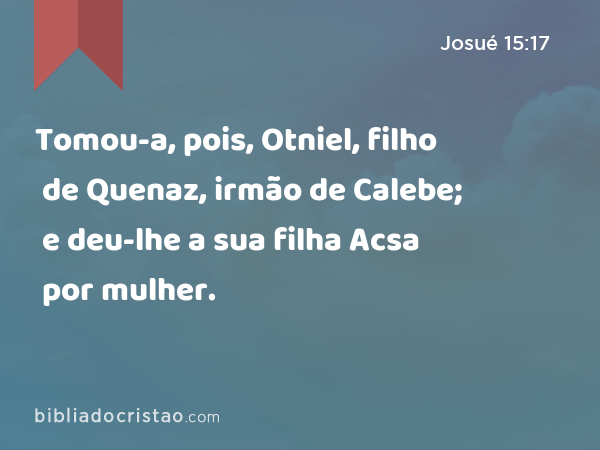 Tomou-a, pois, Otniel, filho de Quenaz, irmão de Calebe; e deu-lhe a sua filha Acsa por mulher. - Josué 15:17