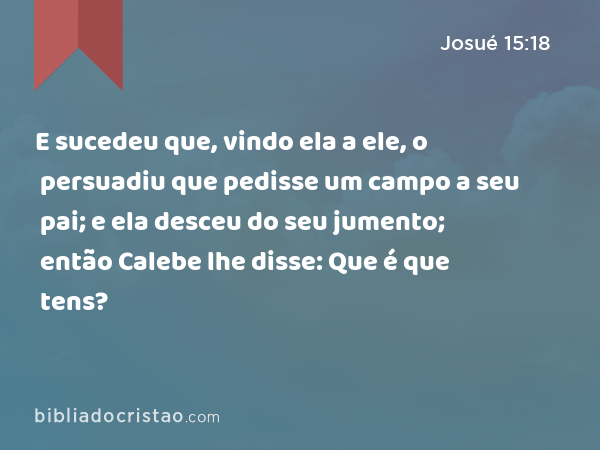 E sucedeu que, vindo ela a ele, o persuadiu que pedisse um campo a seu pai; e ela desceu do seu jumento; então Calebe lhe disse: Que é que tens? - Josué 15:18