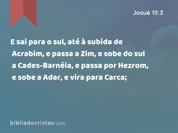 E sai para o sul, até à subida de Acrabim, e passa a Zim, e sobe do sul a Cades-Barnéia, e passa por Hezrom, e sobe a Adar, e vira para Carca; - Josué 15:3