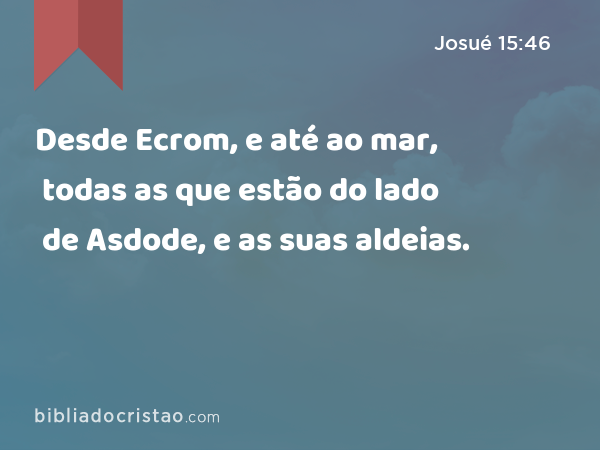 Desde Ecrom, e até ao mar, todas as que estão do lado de Asdode, e as suas aldeias. - Josué 15:46