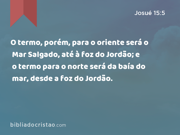 O termo, porém, para o oriente será o Mar Salgado, até à foz do Jordão; e o termo para o norte será da baía do mar, desde a foz do Jordão. - Josué 15:5