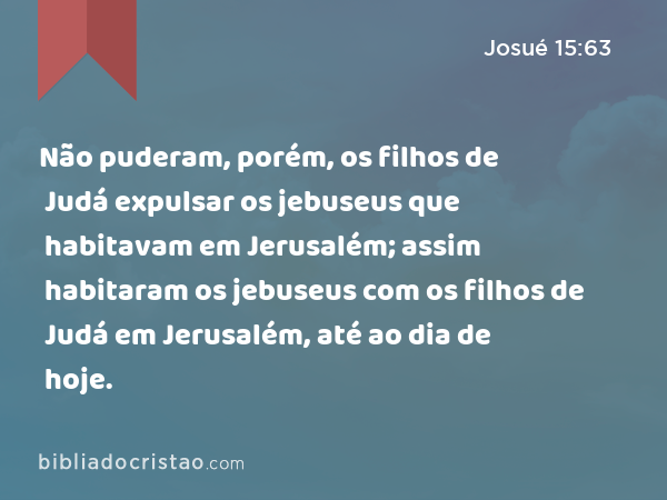 Não puderam, porém, os filhos de Judá expulsar os jebuseus que habitavam em Jerusalém; assim habitaram os jebuseus com os filhos de Judá em Jerusalém, até ao dia de hoje. - Josué 15:63