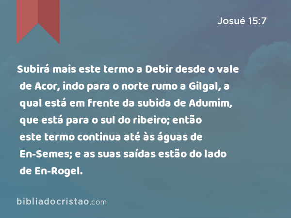 Subirá mais este termo a Debir desde o vale de Acor, indo para o norte rumo a Gilgal, a qual está em frente da subida de Adumim, que está para o sul do ribeiro; então este termo continua até às águas de En-Semes; e as suas saídas estão do lado de En-Rogel. - Josué 15:7