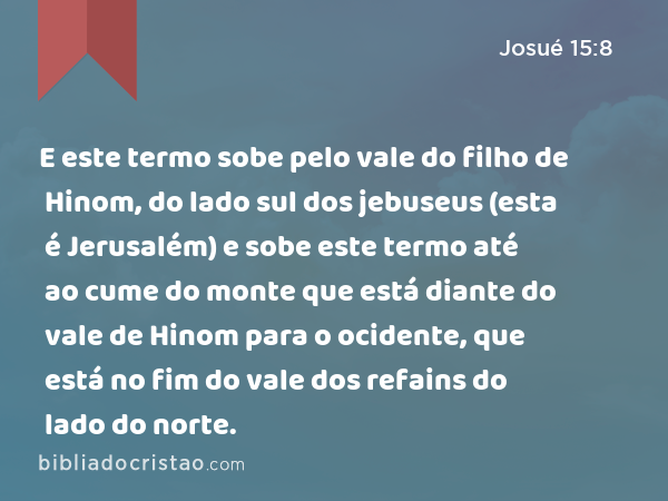 E este termo sobe pelo vale do filho de Hinom, do lado sul dos jebuseus (esta é Jerusalém) e sobe este termo até ao cume do monte que está diante do vale de Hinom para o ocidente, que está no fim do vale dos refains do lado do norte. - Josué 15:8