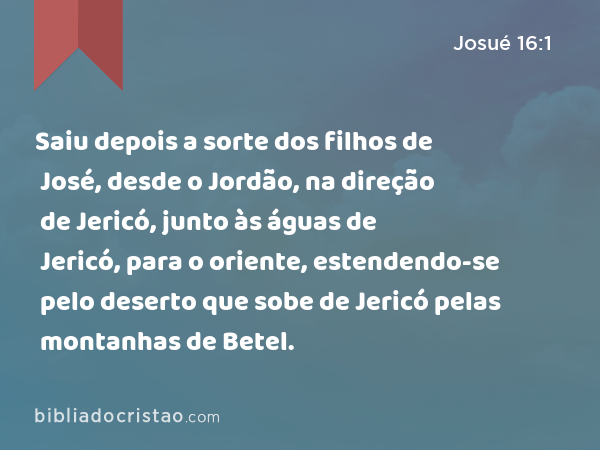 Saiu depois a sorte dos filhos de José, desde o Jordão, na direção de Jericó, junto às águas de Jericó, para o oriente, estendendo-se pelo deserto que sobe de Jericó pelas montanhas de Betel. - Josué 16:1