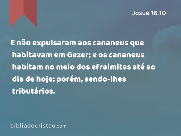 E não expulsaram aos cananeus que habitavam em Gezer; e os cananeus habitam no meio dos efraimitas até ao dia de hoje; porém, sendo-lhes tributários. - Josué 16:10