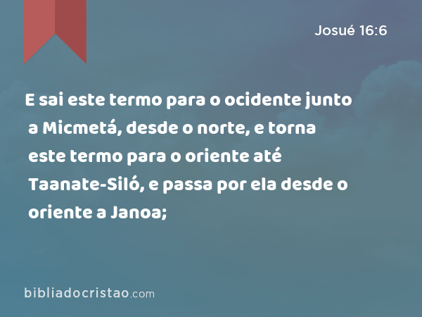 E sai este termo para o ocidente junto a Micmetá, desde o norte, e torna este termo para o oriente até Taanate-Siló, e passa por ela desde o oriente a Janoa; - Josué 16:6