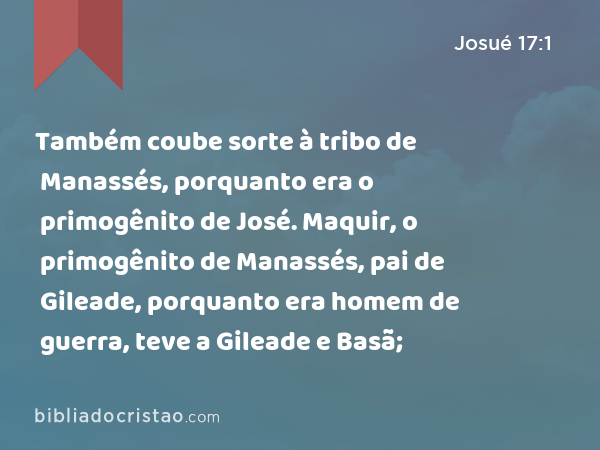 Também coube sorte à tribo de Manassés, porquanto era o primogênito de José. Maquir, o primogênito de Manassés, pai de Gileade, porquanto era homem de guerra, teve a Gileade e Basã; - Josué 17:1