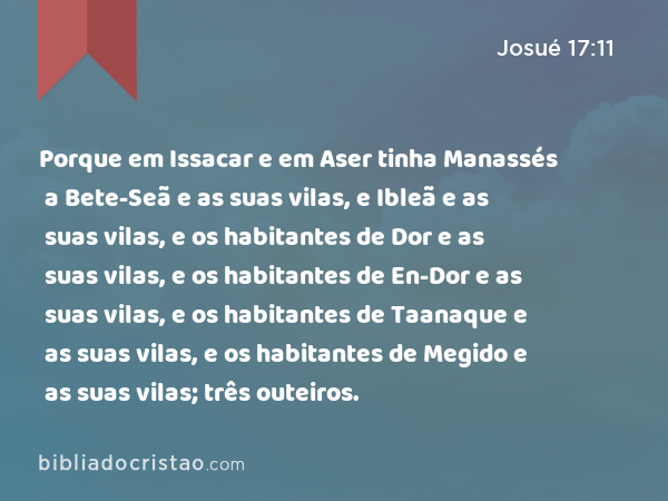 Porque em Issacar e em Aser tinha Manassés a Bete-Seã e as suas vilas, e Ibleã e as suas vilas, e os habitantes de Dor e as suas vilas, e os habitantes de En-Dor e as suas vilas, e os habitantes de Taanaque e as suas vilas, e os habitantes de Megido e as suas vilas; três outeiros. - Josué 17:11