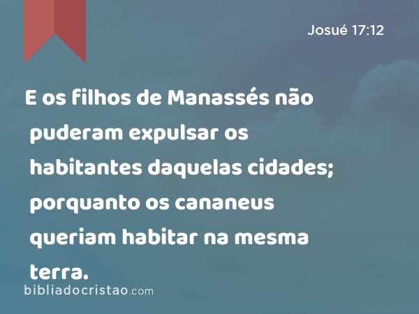 E os filhos de Manassés não puderam expulsar os habitantes daquelas cidades; porquanto os cananeus queriam habitar na mesma terra. - Josué 17:12