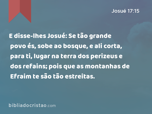 E disse-lhes Josué: Se tão grande povo és, sobe ao bosque, e ali corta, para ti, lugar na terra dos perizeus e dos refains; pois que as montanhas de Efraim te são tão estreitas. - Josué 17:15