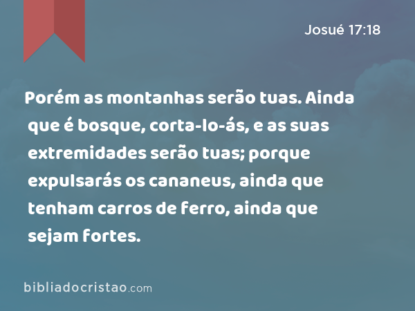 Porém as montanhas serão tuas. Ainda que é bosque, corta-lo-ás, e as suas extremidades serão tuas; porque expulsarás os cananeus, ainda que tenham carros de ferro, ainda que sejam fortes. - Josué 17:18