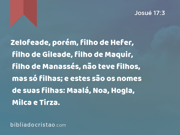 Zelofeade, porém, filho de Hefer, filho de Gileade, filho de Maquir, filho de Manassés, não teve filhos, mas só filhas; e estes são os nomes de suas filhas: Maalá, Noa, Hogla, Milca e Tirza. - Josué 17:3